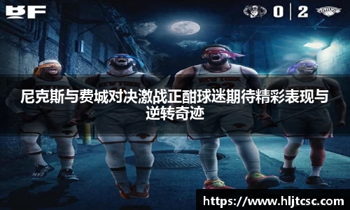 尼克斯与费城对决激战正酣球迷期待精彩表现与逆转奇迹